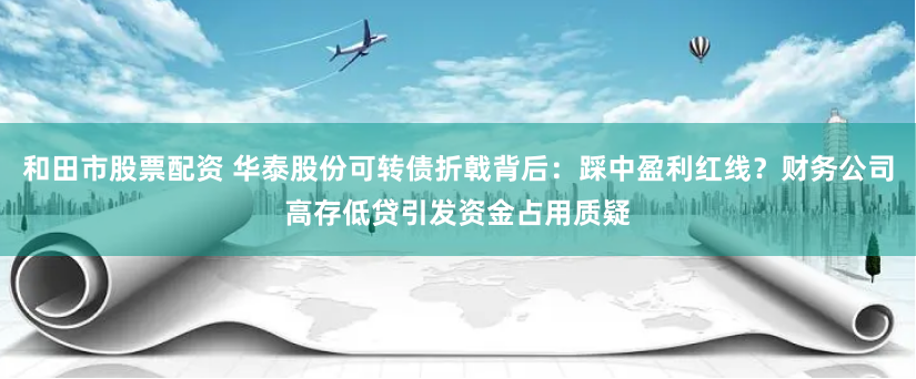 和田市股票配资 华泰股份可转债折戟背后：踩中盈利红线？财务公司高存低贷引发资金占用质疑