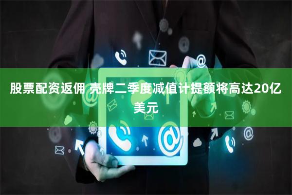 股票配资返佣 壳牌二季度减值计提额将高达20亿美元