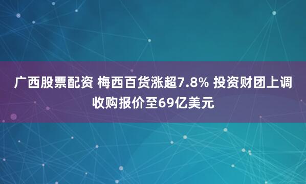 广西股票配资 梅西百货涨超7.8% 投资财团上调收购报价至69亿美元