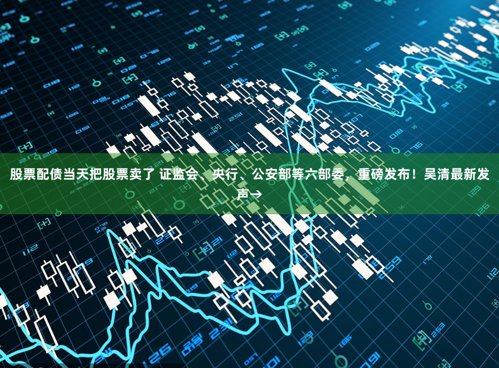 股票配债当天把股票卖了 证监会、央行、公安部等六部委，重磅发布！吴清最新发声→