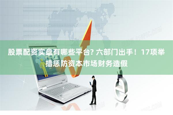 股票配资实盘有哪些平台? 六部门出手！17项举措惩防资本市场财务造假