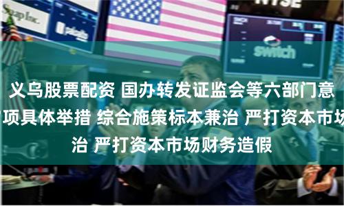 义乌股票配资 国办转发证监会等六部门意见 提出17项具体举措 综合施策标本兼治 严打资本市场财务造假