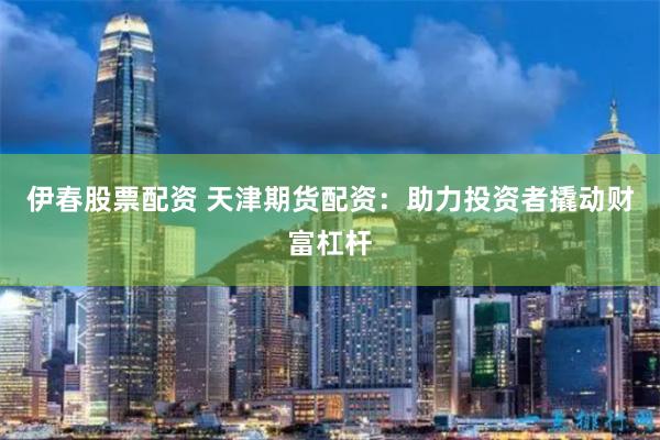 伊春股票配资 天津期货配资：助力投资者撬动财富杠杆